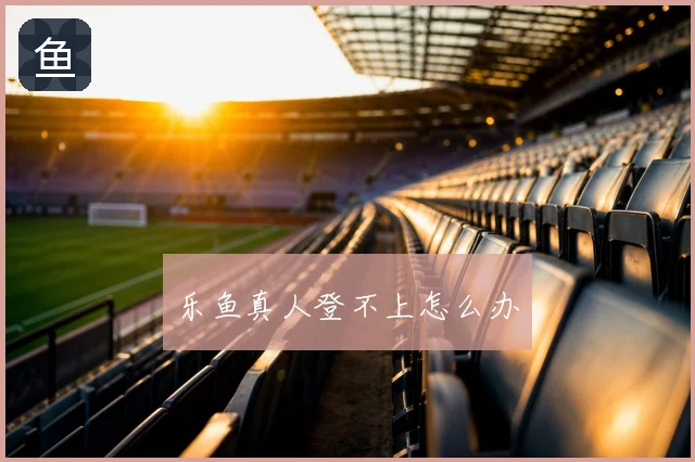 乐鱼真人登不上怎么办